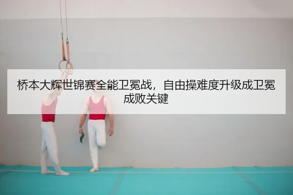 桥本大辉世锦赛全能卫冕战，自由操难度升级成卫冕成败关键