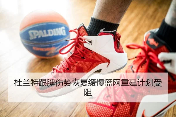 杜兰特跟腱伤势恢复缓慢篮网重建计划受阻