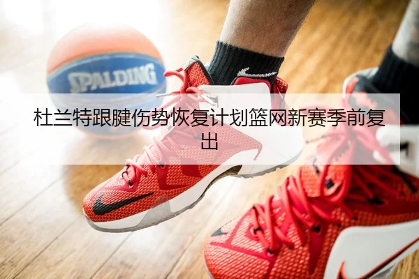 杜兰特跟腱伤势恢复计划篮网新赛季前复出