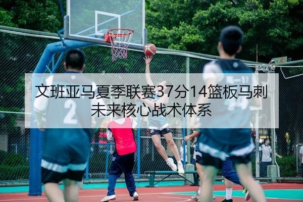 文班亚马夏季联赛37分14篮板马刺未来核心战术体系
