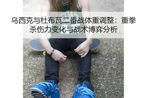 乌西克与杜布瓦二番战体重调整：重拳杀伤力变化与战术博弈分析
